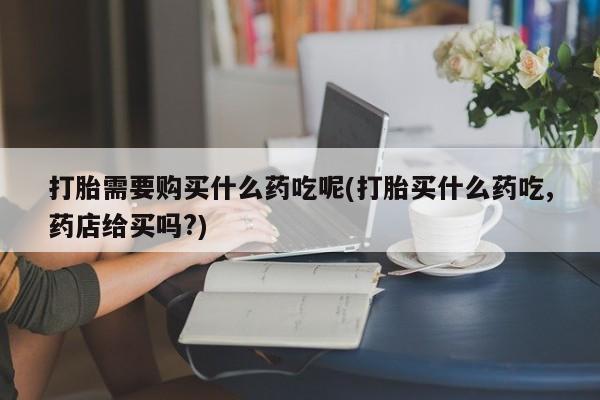 私人打胎药在线购买微信打胎需要购买什么药吃呢(打胎买什么药吃,药店给买吗?)